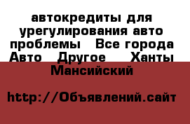 автокредиты для урегулирования авто проблемы - Все города Авто » Другое   . Ханты-Мансийский